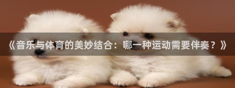 77体育app下载官网：《音乐与体育的美妙结合：哪一种运动需要伴奏？》